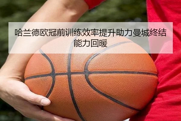 哈兰德欧冠前训练效率提升助力曼城终结能力回暖