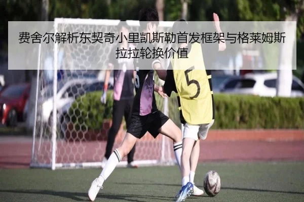 费舍尔解析东契奇小里凯斯勒首发框架与格莱姆斯拉拉轮换价值