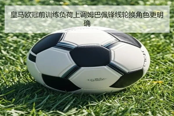 皇马欧冠前训练负荷上调姆巴佩锋线轮换角色更明确